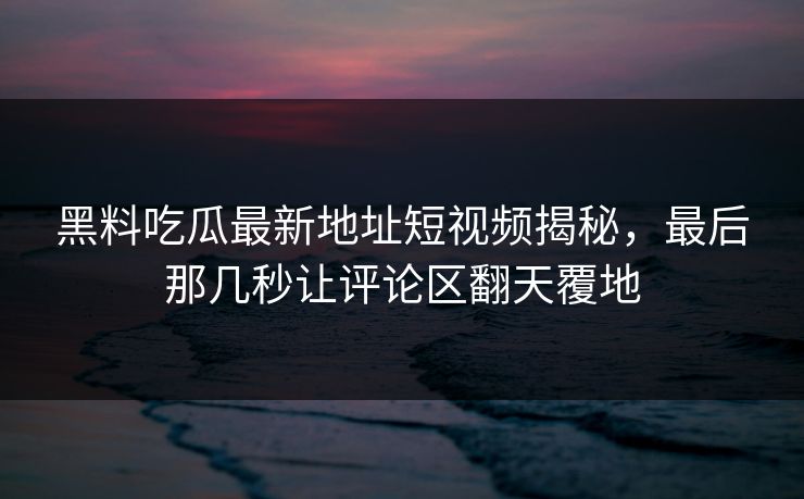 黑料吃瓜最新地址短视频揭秘，最后那几秒让评论区翻天覆地