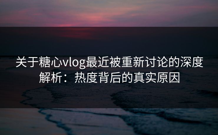 关于糖心vlog最近被重新讨论的深度解析：热度背后的真实原因