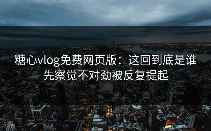 糖心vlog免费网页版：这回到底是谁先察觉不对劲被反复提起