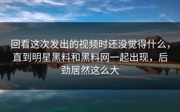 回看这次发出的视频时还没觉得什么，直到明星黑料和黑料网一起出现，后劲居然这么大