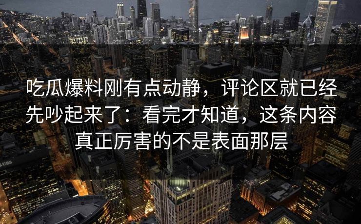 吃瓜爆料刚有点动静，评论区就已经先吵起来了：看完才知道，这条内容真正厉害的不是表面那层
