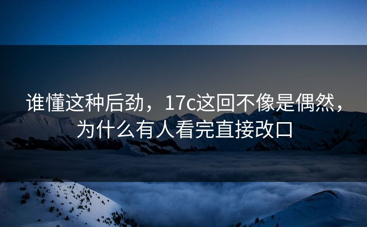 谁懂这种后劲，17c这回不像是偶然，为什么有人看完直接改口